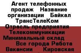 Агент телефонных продаж › Название организации ­ Байкал-ТрансТелеКом › Отрасль предприятия ­ Телекоммуникации › Минимальный оклад ­ 15 000 - Все города Работа » Вакансии   . Кировская обл.